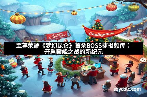 至尊荣耀《梦幻昆仑》首杀BOSS捷报频传：开启巅峰之战的新纪元