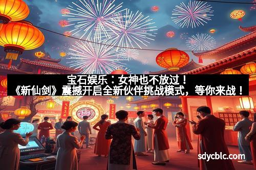 宝石娱乐：女神也不放过！《新仙剑》震撼开启全新伙伴挑战模式，等你来战！